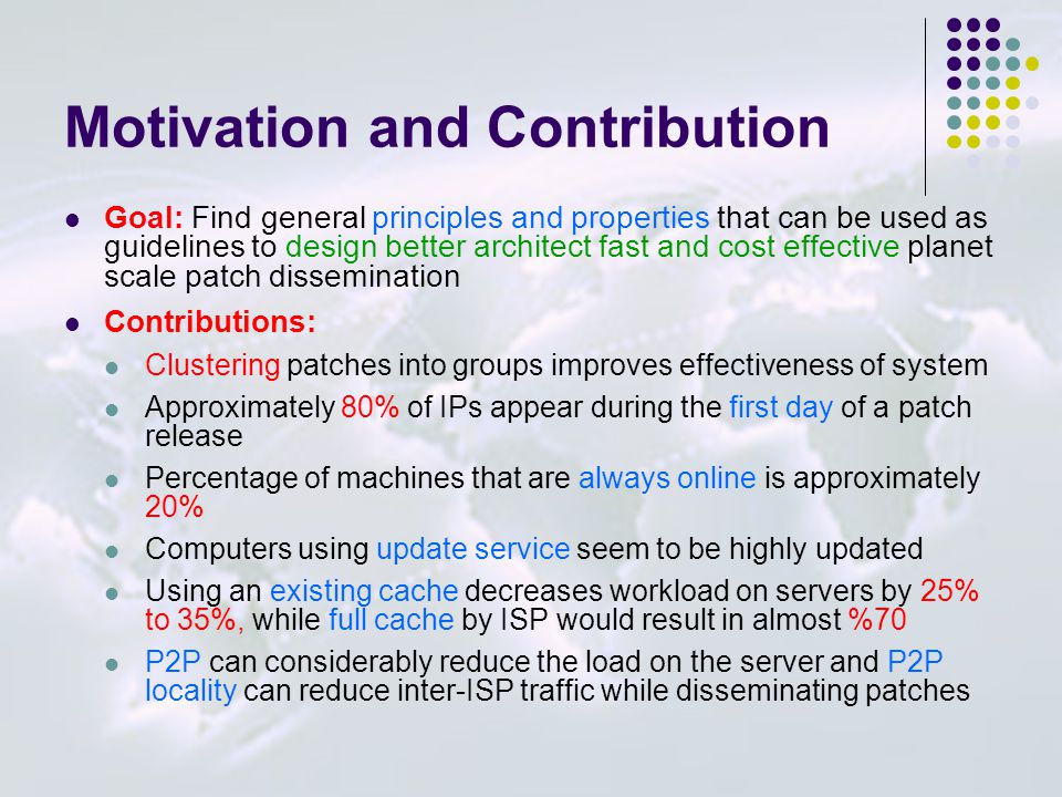 Motivation and Contribution Goal: Find general principles and properties that can be used as guidelines to design better architect fast and cost effective planet scale patch dissemination Contributions: Clustering patches into groups improves effectiveness of system Approximately 80% of IPs appear during the first day of a patch release Percentage of machines that are always online is approximately 20% Computers using update service seem to be highly updated Using an existing cache decreases workload on servers by 25% to 35%, while full cache by ISP would result in almost %70 P2P can considerably reduce the load on the server and P2P locality can reduce inter-ISP traffic while disseminating patches