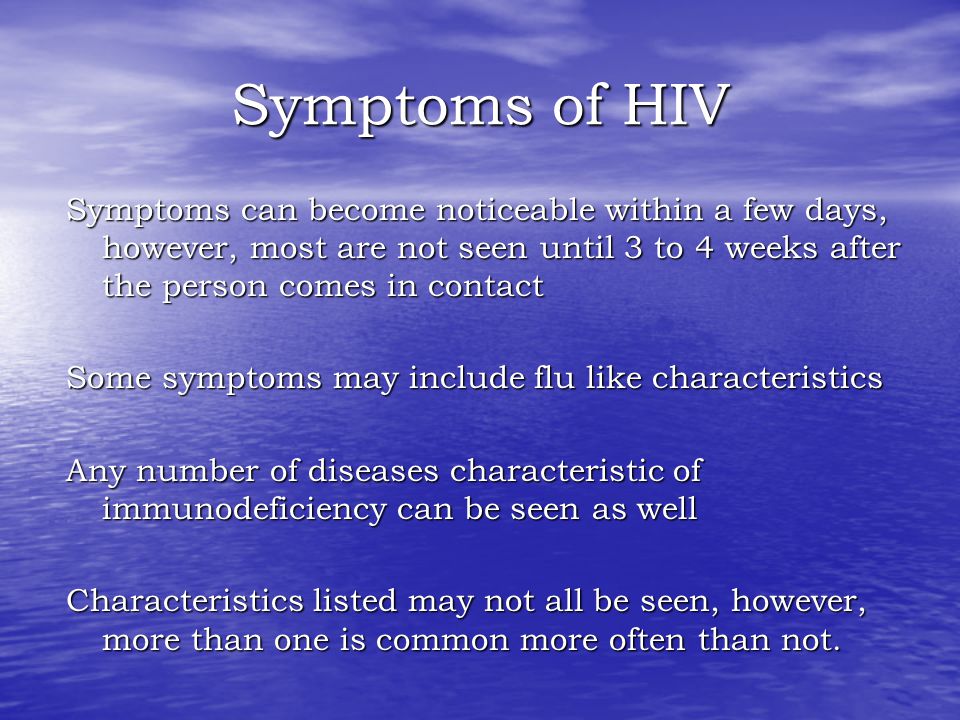 Symptoms of HIV Symptoms can become noticeable within a few days, however, most are not seen until 3 to 4 weeks after the person comes in contact Some symptoms may include flu like characteristics Any number of diseases characteristic of immunodeficiency can be seen as well Characteristics listed may not all be seen, however, more than one is common more often than not.