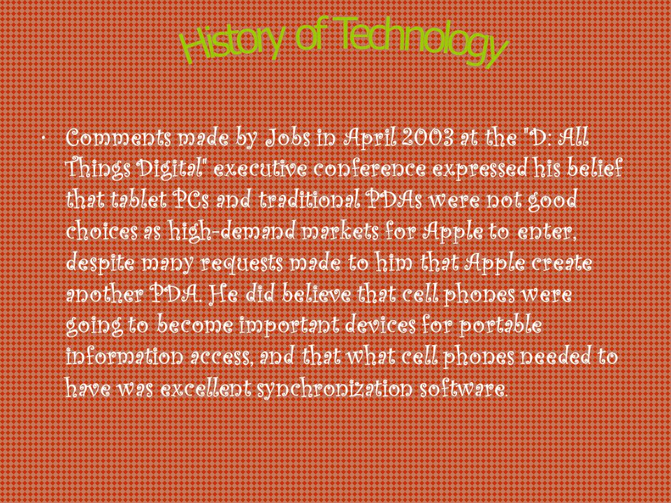 Comments made by Jobs in April 2003 at the D: All Things Digital executive conference expressed his belief that tablet PCs and traditional PDAs were not good choices as high-demand markets for Apple to enter, despite many requests made to him that Apple create another PDA.
