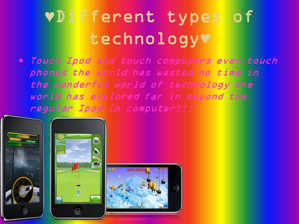 ♥Different types of technology♥ Touch Ipod and touch computers even touch phones the world has wasted no time in the wonderful world of technology the world has explored far in beyond the regular Ipod in computer!!!