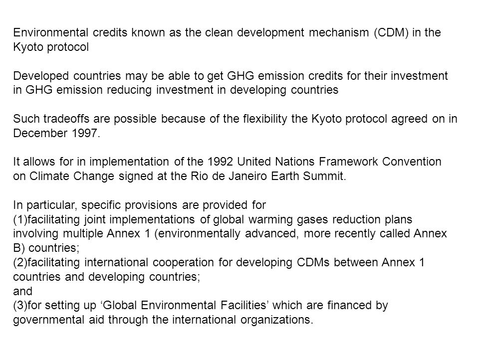 Environmental credits known as the clean development mechanism (CDM) in the Kyoto protocol Developed countries may be able to get GHG emission credits for their investment in GHG emission reducing investment in developing countries Such tradeoffs are possible because of the flexibility the Kyoto protocol agreed on in December 1997.
