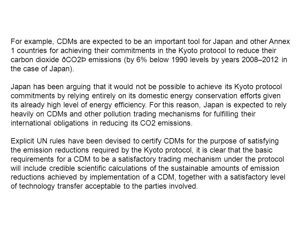 For example, CDMs are expected to be an important tool for Japan and other Annex 1 countries for achieving their commitments in the Kyoto protocol to reduce their carbon dioxide ðCO2Þ emissions (by 6% below 1990 levels by years 2008–2012 in the case of Japan).