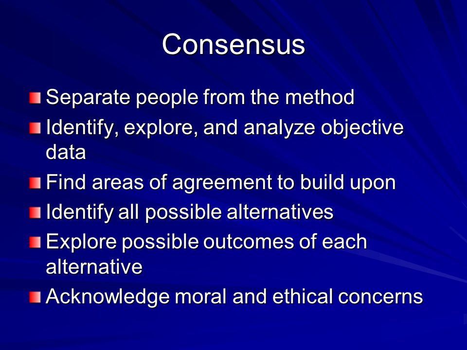 Consensus Separate people from the method Identify, explore, and analyze objective data Find areas of agreement to build upon Identify all possible alternatives Explore possible outcomes of each alternative Acknowledge moral and ethical concerns