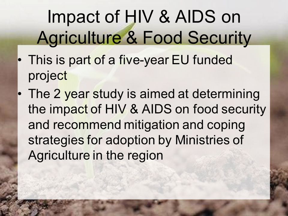 Impact of HIV & AIDS on Agriculture & Food Security This is part of a five-year EU funded project The 2 year study is aimed at determining the impact of HIV & AIDS on food security and recommend mitigation and coping strategies for adoption by Ministries of Agriculture in the region