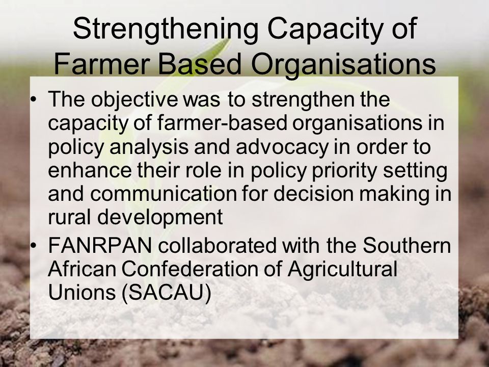 Strengthening Capacity of Farmer Based Organisations The objective was to strengthen the capacity of farmer-based organisations in policy analysis and advocacy in order to enhance their role in policy priority setting and communication for decision making in rural development FANRPAN collaborated with the Southern African Confederation of Agricultural Unions (SACAU)