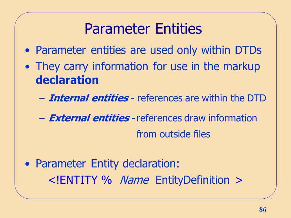 86 Parameter Entities Parameter entities are used only within DTDs They carry information for use in the markup declaration –Internal entities - references are within the DTD –External entities -references draw information from outside files Parameter Entity declaration:
