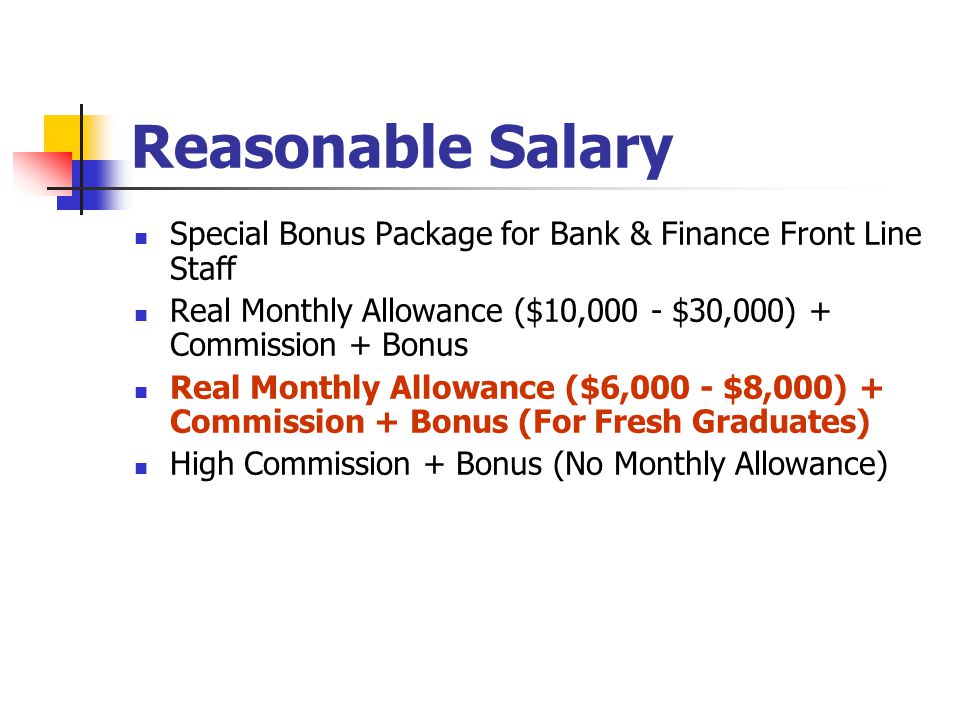 Reasonable Salary Special Bonus Package for Bank & Finance Front Line Staff Real Monthly Allowance ($10,000 - $30,000) + Commission + Bonus Real Monthly Allowance ($6,000 - $8,000) + Commission + Bonus (For Fresh Graduates) High Commission + Bonus (No Monthly Allowance)