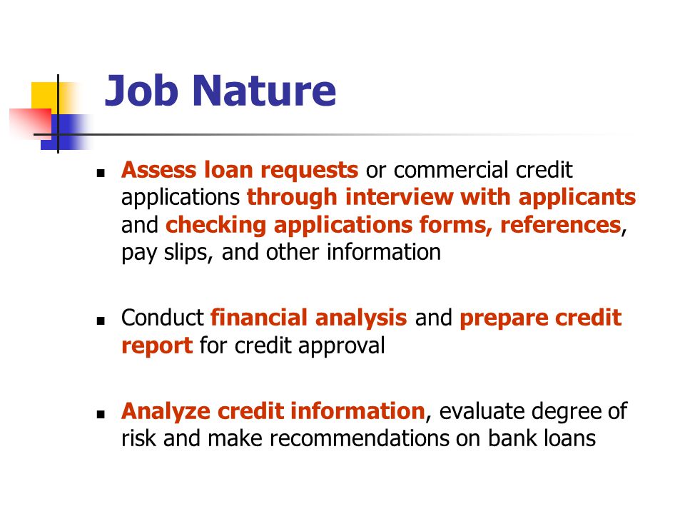 Assess loan requests or commercial credit applications through interview with applicants and checking applications forms, references, pay slips, and other information Conduct financial analysis and prepare credit report for credit approval Analyze credit information, evaluate degree of risk and make recommendations on bank loans Job Nature