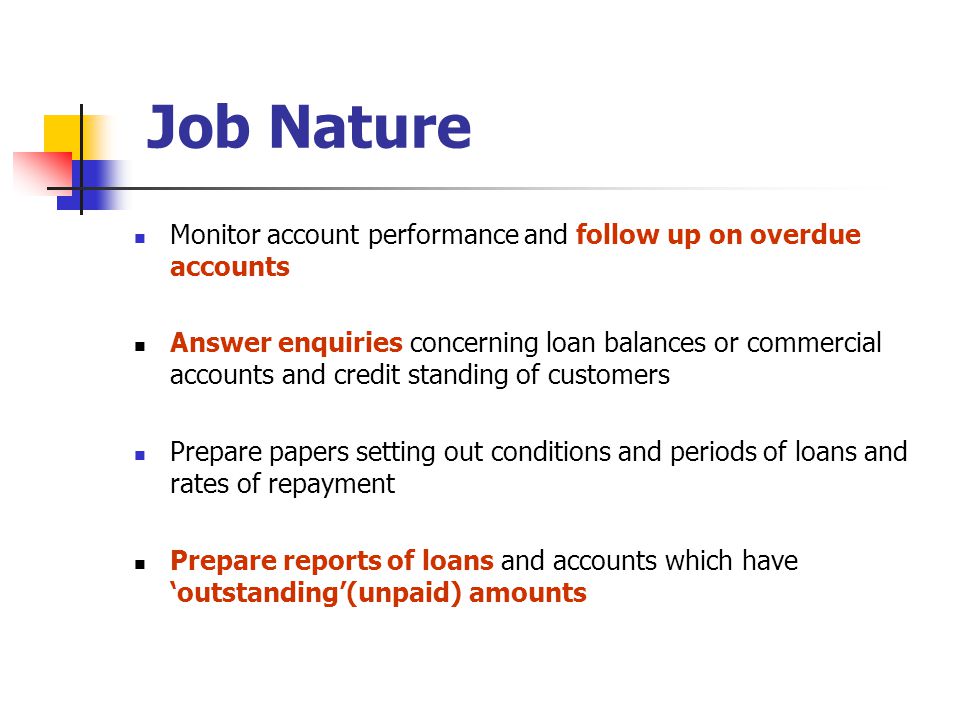 Monitor account performance and follow up on overdue accounts Answer enquiries concerning loan balances or commercial accounts and credit standing of customers Prepare papers setting out conditions and periods of loans and rates of repayment Prepare reports of loans and accounts which have ‘outstanding’(unpaid) amounts Job Nature
