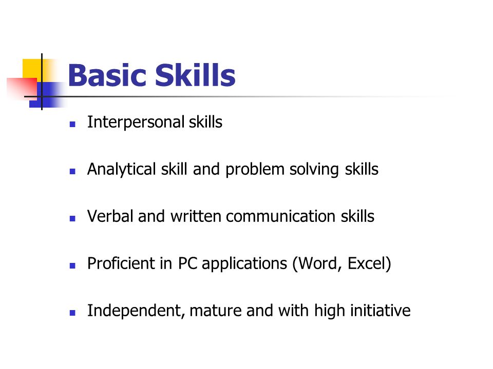 Basic Skills Interpersonal skills Analytical skill and problem solving skills Verbal and written communication skills Proficient in PC applications (Word, Excel) Independent, mature and with high initiative