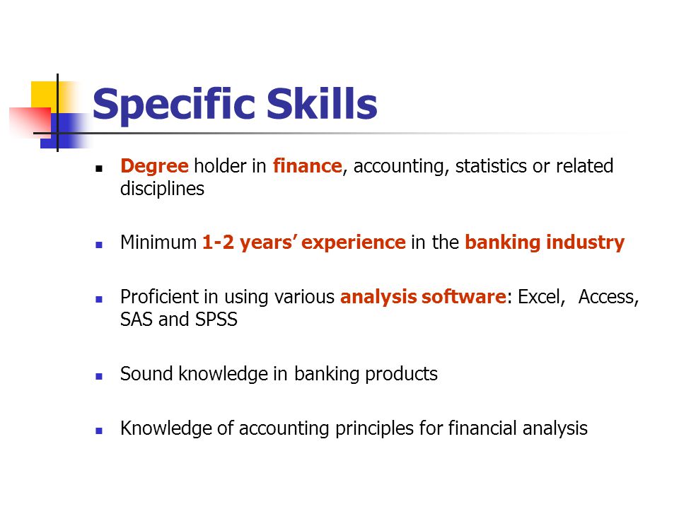 Specific Skills Degree holder in finance, accounting, statistics or related disciplines Minimum 1-2 years’ experience in the banking industry Proficient in using various analysis software: Excel, Access, SAS and SPSS Sound knowledge in banking products Knowledge of accounting principles for financial analysis