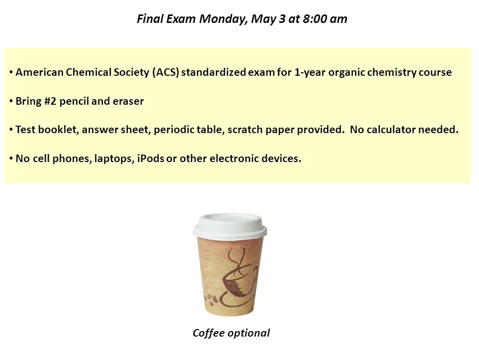 Final Exam Monday, May 3 at 8:00 am American Chemical Society (ACS) standardized exam for 1-year organic chemistry course Bring #2 pencil and eraser Test booklet, answer sheet, periodic table, scratch paper provided.