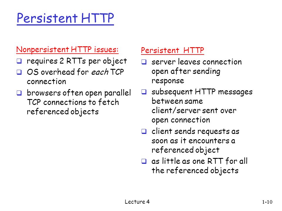 Persistent HTTP Nonpersistent HTTP issues:  requires 2 RTTs per object  OS overhead for each TCP connection  browsers often open parallel TCP connections to fetch referenced objects Persistent HTTP  server leaves connection open after sending response  subsequent HTTP messages between same client/server sent over open connection  client sends requests as soon as it encounters a referenced object  as little as one RTT for all the referenced objects 1-10 Lecture 4