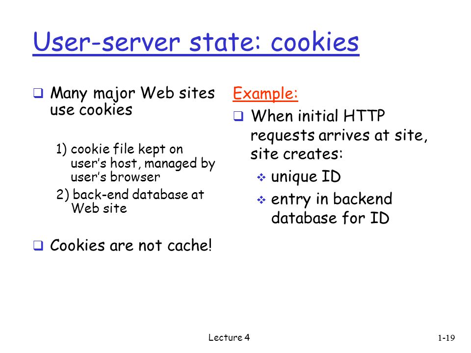 User-server state: cookies  Many major Web sites use cookies 1) cookie file kept on user’s host, managed by user’s browser 2) back-end database at Web site  Cookies are not cache.