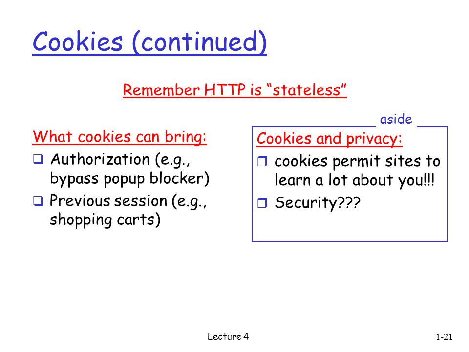 Cookies (continued) What cookies can bring:  Authorization (e.g., bypass popup blocker)  Previous session (e.g., shopping carts) Cookies and privacy: r cookies permit sites to learn a lot about you!!.