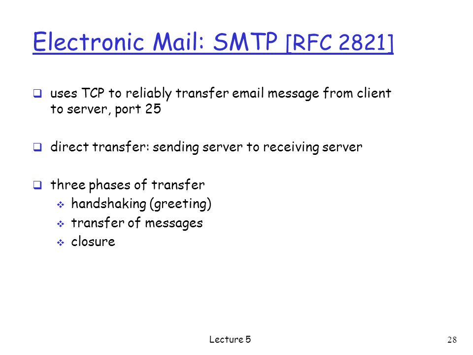 Electronic Mail: SMTP [RFC 2821]  uses TCP to reliably transfer  message from client to server, port 25  direct transfer: sending server to receiving server  three phases of transfer  handshaking (greeting)  transfer of messages  closure Lecture 5 28