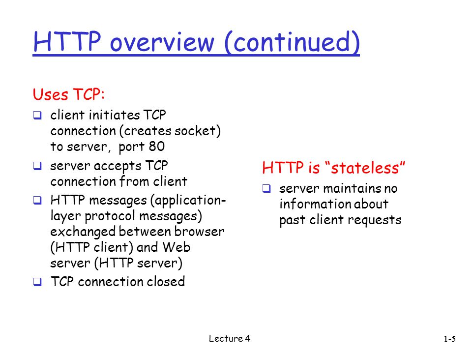 HTTP overview (continued) Uses TCP:  client initiates TCP connection (creates socket) to server, port 80  server accepts TCP connection from client  HTTP messages (application- layer protocol messages) exchanged between browser (HTTP client) and Web server (HTTP server)  TCP connection closed HTTP is stateless  server maintains no information about past client requests 1-5 Lecture 4