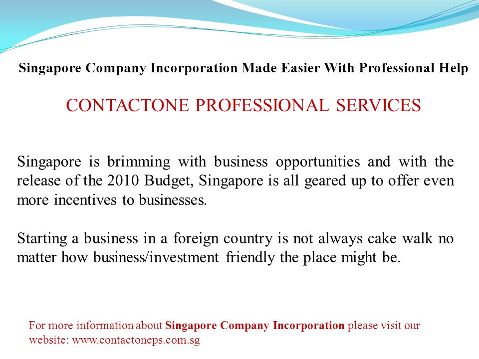 Singapore Company Incorporation Made Easier With Professional Help CONTACTONE PROFESSIONAL SERVICES Singapore is brimming with business opportunities and with the release of the 2010 Budget, Singapore is all geared up to offer even more incentives to businesses.