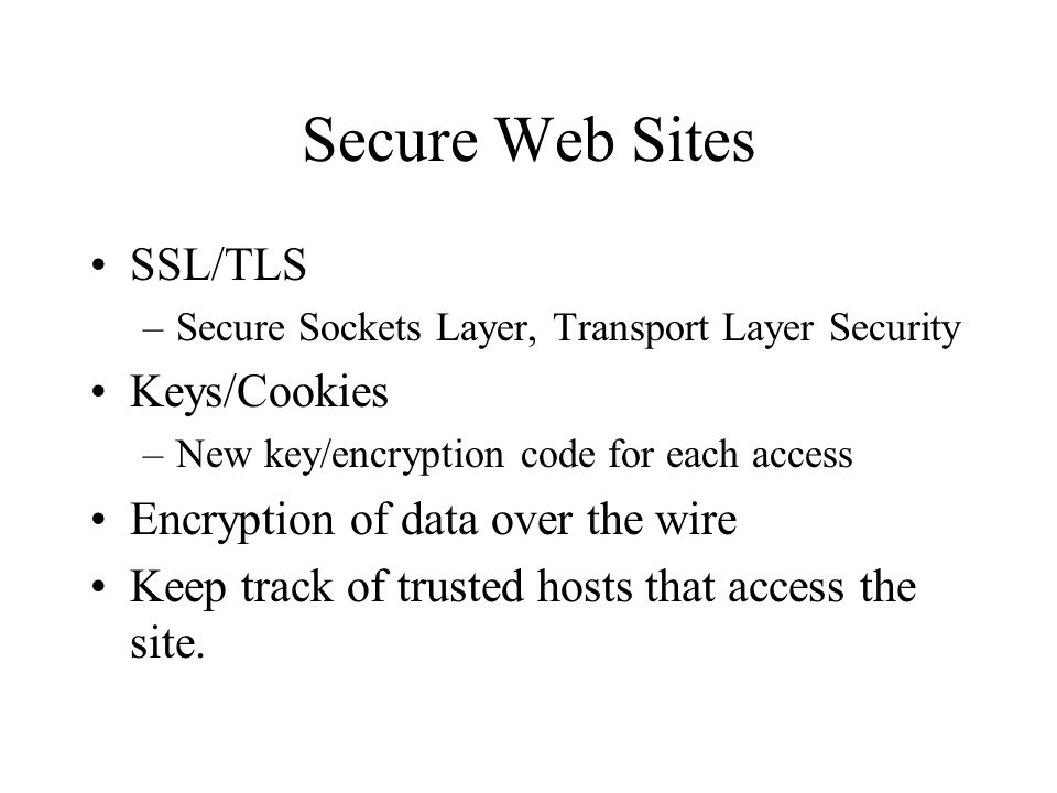 Secure Web Sites SSL/TLS –Secure Sockets Layer, Transport Layer Security Keys/Cookies –New key/encryption code for each access Encryption of data over the wire Keep track of trusted hosts that access the site.