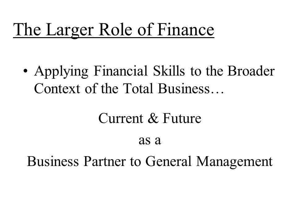 The Larger Role of Finance Applying Financial Skills to the Broader Context of the Total Business… Current & Future as a Business Partner to General Management
