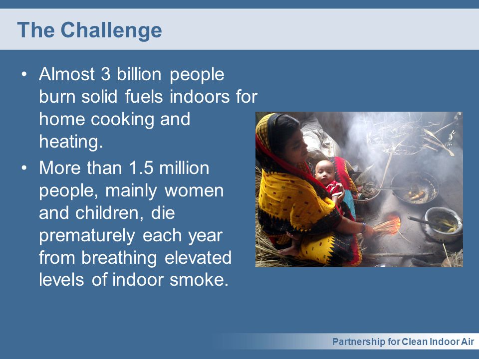 Partnership for Clean Indoor Air The Challenge Almost 3 billion people burn solid fuels indoors for home cooking and heating.