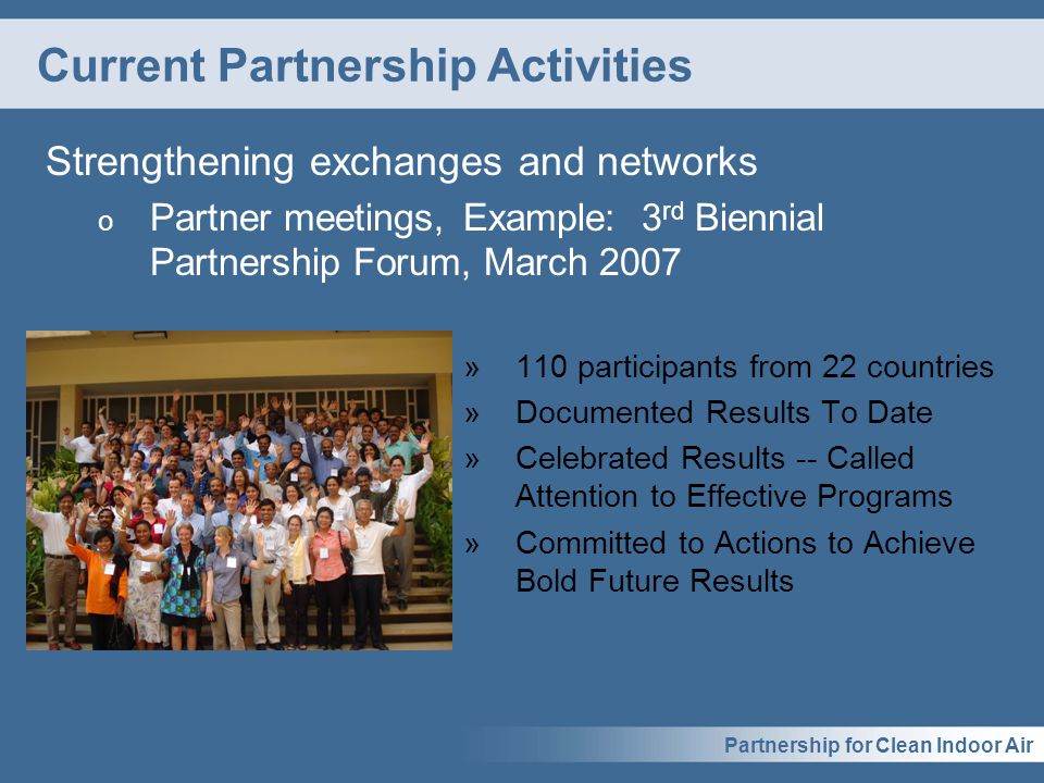 Partnership for Clean Indoor Air Current Partnership Activities Strengthening exchanges and networks o Partner meetings, Example: 3 rd Biennial Partnership Forum, March 2007 »110 participants from 22 countries »Documented Results To Date »Celebrated Results -- Called Attention to Effective Programs »Committed to Actions to Achieve Bold Future Results