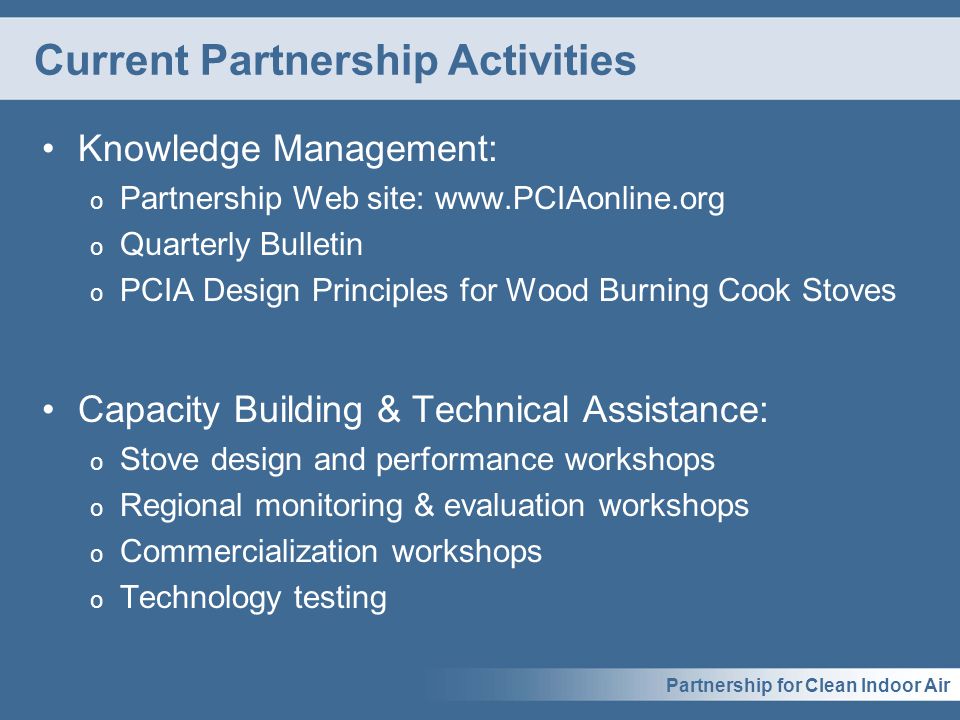 Partnership for Clean Indoor Air Current Partnership Activities Knowledge Management: o Partnership Web site:   o Quarterly Bulletin o PCIA Design Principles for Wood Burning Cook Stoves Capacity Building & Technical Assistance: o Stove design and performance workshops o Regional monitoring & evaluation workshops o Commercialization workshops o Technology testing
