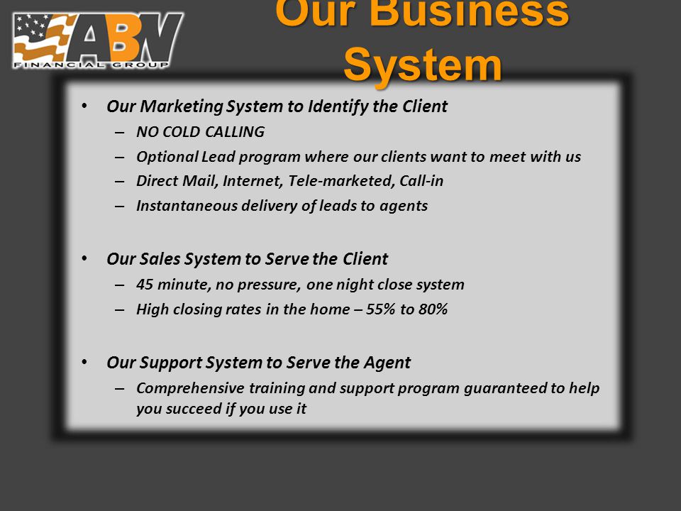 Our Business System Our Marketing System to Identify the Client – NO COLD CALLING – Optional Lead program where our clients want to meet with us – Direct Mail, Internet, Tele-marketed, Call-in – Instantaneous delivery of leads to agents Our Sales System to Serve the Client – 45 minute, no pressure, one night close system – High closing rates in the home – 55% to 80% Our Support System to Serve the Agent – Comprehensive training and support program guaranteed to help you succeed if you use it