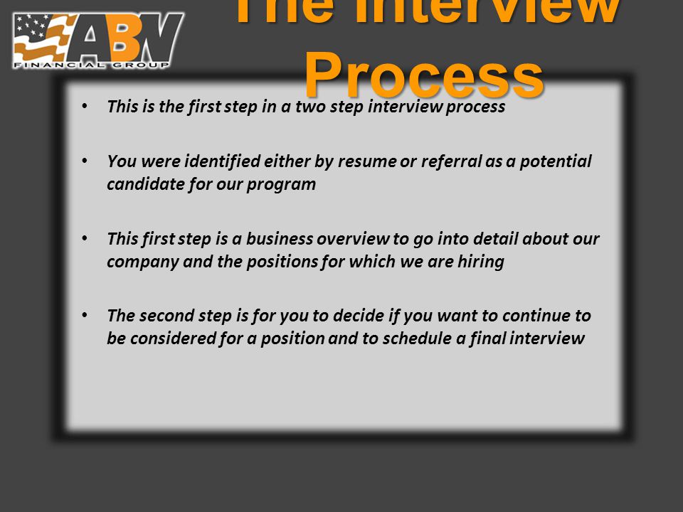 The Interview Process This is the first step in a two step interview process You were identified either by resume or referral as a potential candidate for our program This first step is a business overview to go into detail about our company and the positions for which we are hiring The second step is for you to decide if you want to continue to be considered for a position and to schedule a final interview