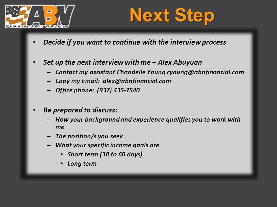 Next Step Decide if you want to continue with the interview process Set up the next interview with me – Alex Abuyuan – Contact my assistant Chandelle Young – Copy my   – Office phone: (937) Be prepared to discuss: – How your background and experience qualifies you to work with me – The position/s you seek – What your specific income goals are Short term (30 to 60 days) Long term