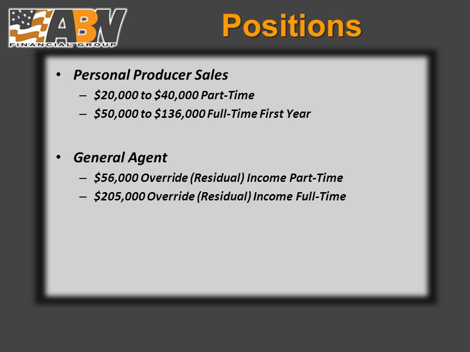 Positions Personal Producer Sales – $20,000 to $40,000 Part-Time – $50,000 to $136,000 Full-Time First Year General Agent – $56,000 Override (Residual) Income Part-Time – $205,000 Override (Residual) Income Full-Time