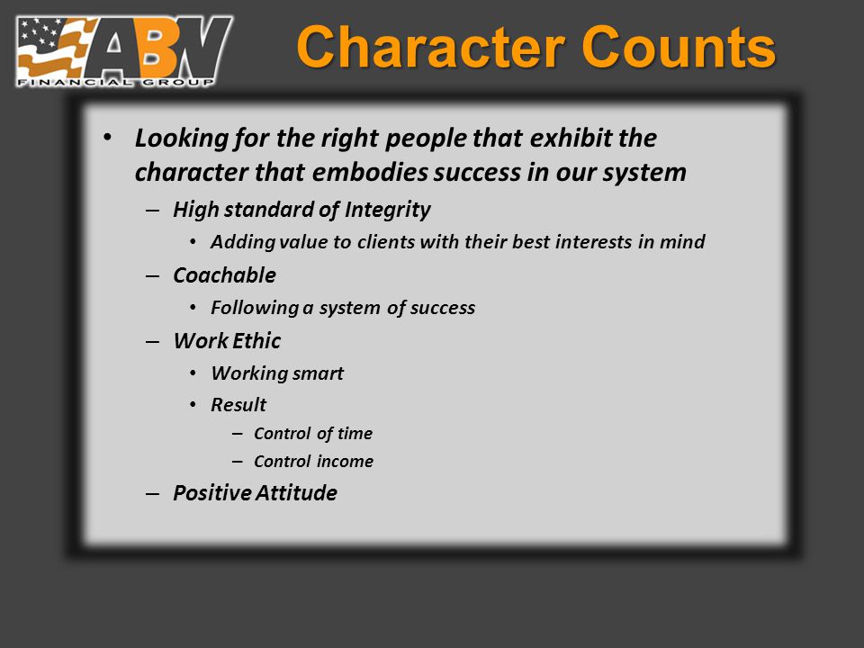 Character Counts Looking for the right people that exhibit the character that embodies success in our system – High standard of Integrity Adding value to clients with their best interests in mind – Coachable Following a system of success – Work Ethic Working smart Result – Control of time – Control income – Positive Attitude
