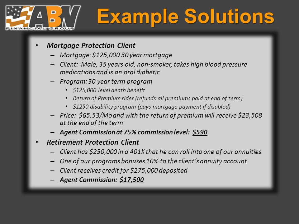 Example Solutions Mortgage Protection Client – Mortgage: $125, year mortgage – Client: Male, 35 years old, non-smoker, takes high blood pressure medications and is an oral diabetic – Program: 30 year term program $125,000 level death benefit Return of Premium rider (refunds all premiums paid at end of term) $1250 disability program (pays mortgage payment if disabled) – Price: $65.53/Mo and with the return of premium will receive $23,508 at the end of the term – Agent Commission at 75% commission level: $590 Retirement Protection Client – Client has $250,000 in a 401K that he can roll into one of our annuities – One of our programs bonuses 10% to the client’s annuity account – Client receives credit for $275,000 deposited – Agent Commission: $17,500