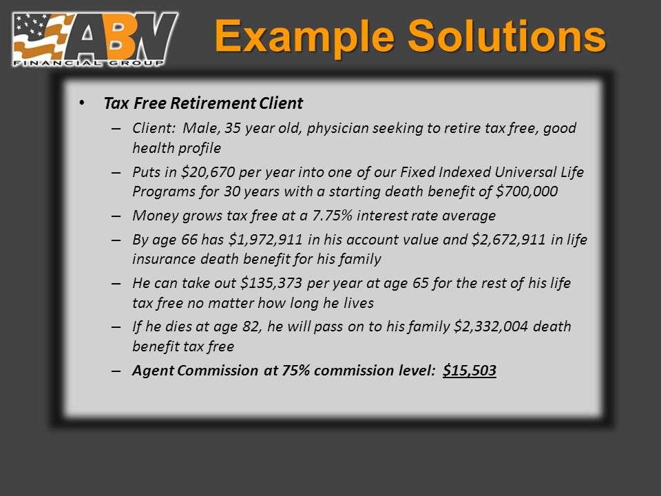 Example Solutions Tax Free Retirement Client – Client: Male, 35 year old, physician seeking to retire tax free, good health profile – Puts in $20,670 per year into one of our Fixed Indexed Universal Life Programs for 30 years with a starting death benefit of $700,000 – Money grows tax free at a 7.75% interest rate average – By age 66 has $1,972,911 in his account value and $2,672,911 in life insurance death benefit for his family – He can take out $135,373 per year at age 65 for the rest of his life tax free no matter how long he lives – If he dies at age 82, he will pass on to his family $2,332,004 death benefit tax free – Agent Commission at 75% commission level: $15,503