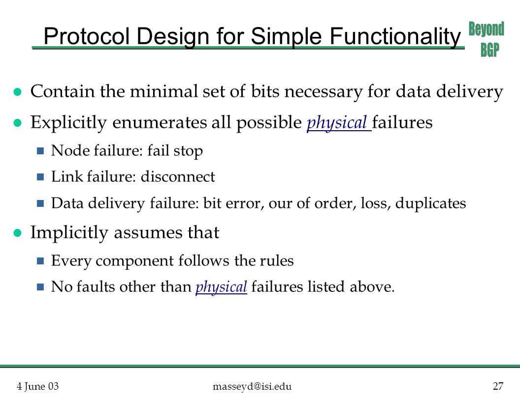 4 June Protocol Design for Simple Functionality l Contain the minimal set of bits necessary for data delivery l Explicitly enumerates all possible physical failures n Node failure: fail stop n Link failure: disconnect n Data delivery failure: bit error, our of order, loss, duplicates l Implicitly assumes that n Every component follows the rules n No faults other than physical failures listed above.