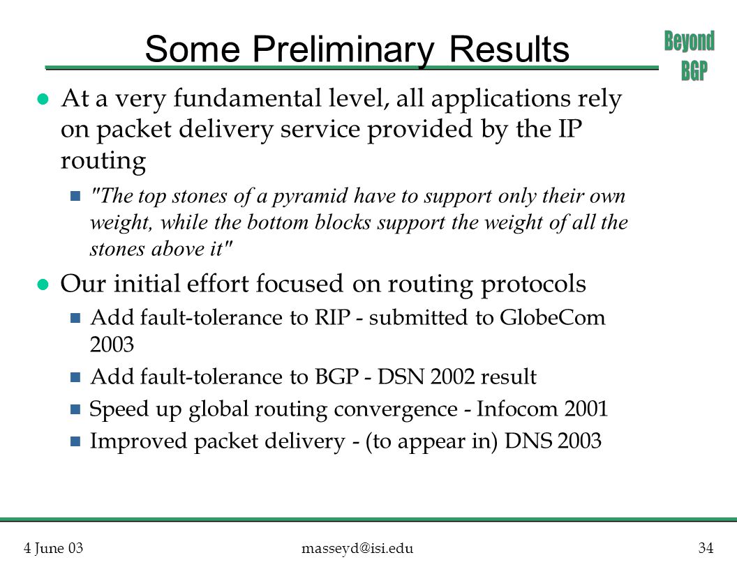 4 June Some Preliminary Results l At a very fundamental level, all applications rely on packet delivery service provided by the IP routing The top stones of a pyramid have to support only their own weight, while the bottom blocks support the weight of all the stones above it l Our initial effort focused on routing protocols n Add fault-tolerance to RIP - submitted to GlobeCom 2003 n Add fault-tolerance to BGP - DSN 2002 result n Speed up global routing convergence - Infocom 2001 n Improved packet delivery - (to appear in) DNS 2003