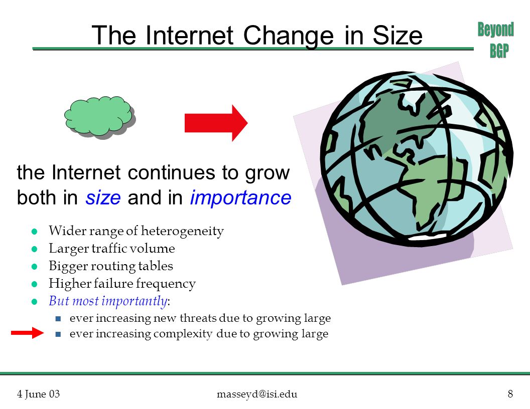 4 June The Internet Change in Size l Wider range of heterogeneity l Larger traffic volume l Bigger routing tables l Higher failure frequency l But most importantly : n ever increasing new threats due to growing large n ever increasing complexity due to growing large the Internet continues to grow both in size and in importance