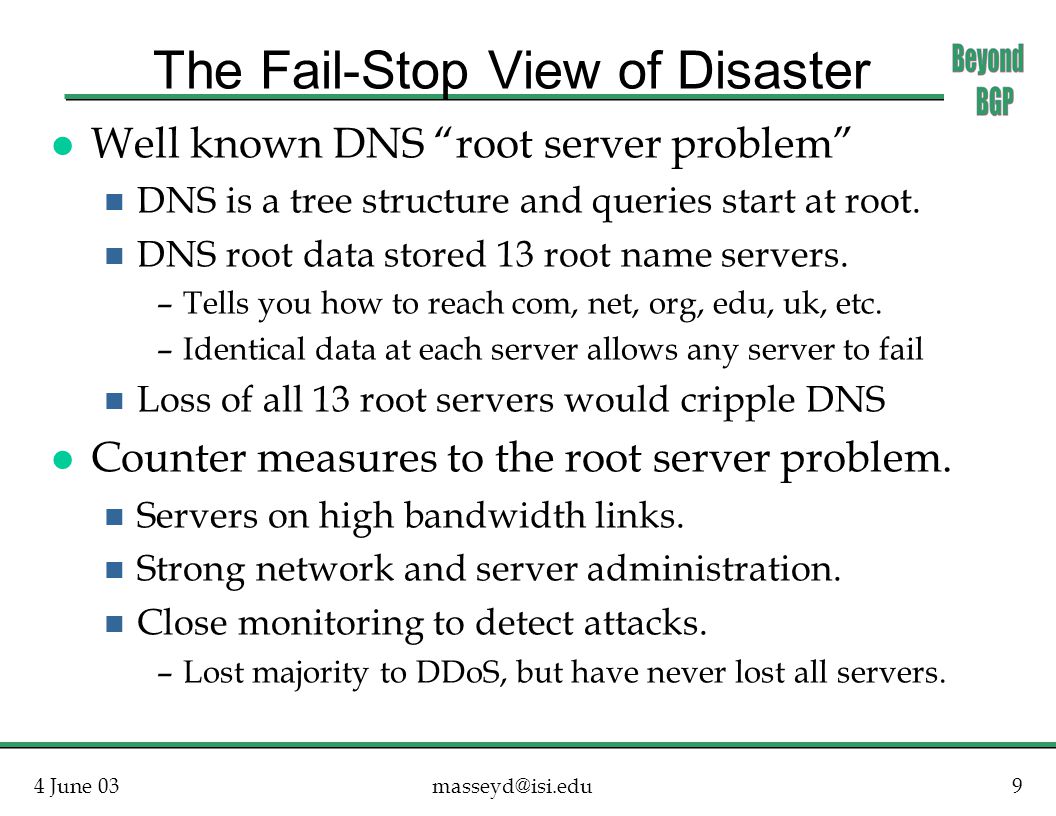4 June The Fail-Stop View of Disaster l Well known DNS root server problem n DNS is a tree structure and queries start at root.