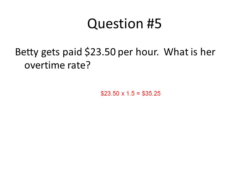 Question #5 Betty gets paid $23.50 per hour. What is her overtime rate $23.50 x 1.5 = $35.25