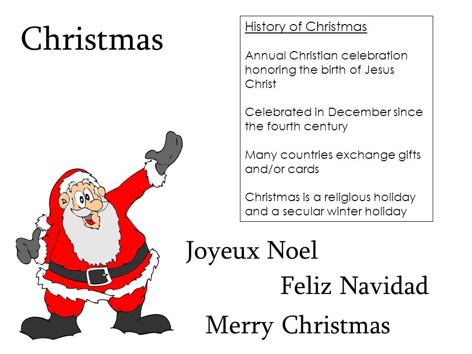 History of Christmas Annual Christian celebration honoring the birth of Jesus Christ Celebrated in December since the fourth century Many countries exchange gifts and/or cards Christmas is a religious holiday and a secular winter holiday Christmas Feliz Navidad Merry Christmas Joyeux Noel