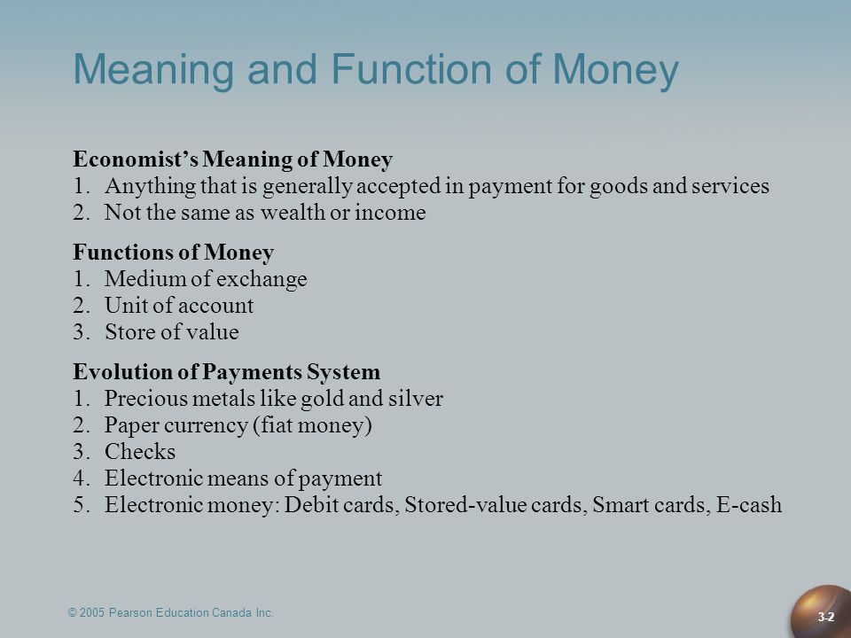 3-2 Meaning and Function of Money Economist’s Meaning of Money 1.Anything that is generally accepted in payment for goods and services 2.Not the same as wealth or income Functions of Money 1.Medium of exchange 2.Unit of account 3.Store of value Evolution of Payments System 1.Precious metals like gold and silver 2.Paper currency (fiat money) 3.Checks 4.Electronic means of payment 5.Electronic money: Debit cards, Stored-value cards, Smart cards, E-cash