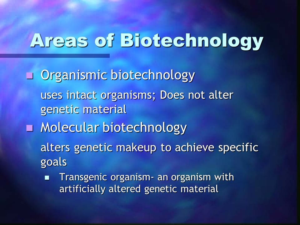 Areas of Biotechnology Areas of Biotechnology Organismic biotechnology Organismic biotechnology uses intact organisms; Does not alter genetic material Molecular biotechnology Molecular biotechnology alters genetic makeup to achieve specific goals Transgenic organism- an organism with artificially altered genetic material Transgenic organism- an organism with artificially altered genetic material