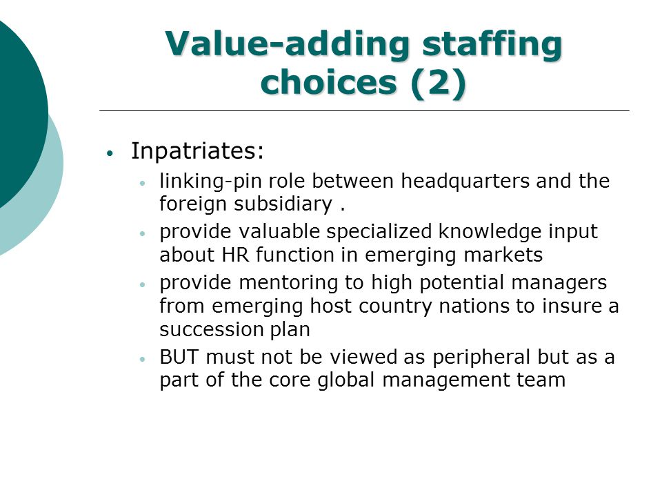 Value-adding staffing choices (1) Expatriates: cost/failure/performance records are questionable Reintegration problems Dual-career couple (women…)