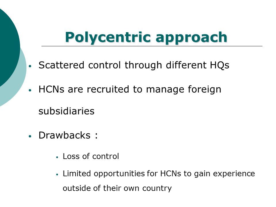 Ethnocentric approach Tight control of HQ Key positions filled by PCNs Drawbacks : Slow adaptation of PCNs Limited promotion opportunities for HCNs PCNs not always cultural sensitive