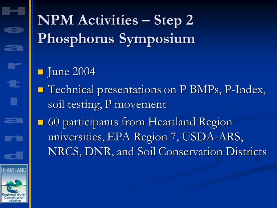 NPM Activities – Step 2 Phosphorus Symposium June 2004 June 2004 Technical presentations on P BMPs, P-Index, soil testing, P movement Technical presentations on P BMPs, P-Index, soil testing, P movement 60 participants from Heartland Region universities, EPA Region 7, USDA-ARS, NRCS, DNR, and Soil Conservation Districts 60 participants from Heartland Region universities, EPA Region 7, USDA-ARS, NRCS, DNR, and Soil Conservation Districts
