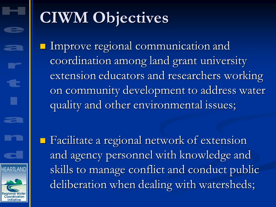 CIWM Objectives Improve regional communication and coordination among land grant university extension educators and researchers working on community development to address water quality and other environmental issues; Improve regional communication and coordination among land grant university extension educators and researchers working on community development to address water quality and other environmental issues; Facilitate a regional network of extension and agency personnel with knowledge and skills to manage conflict and conduct public deliberation when dealing with watersheds; Facilitate a regional network of extension and agency personnel with knowledge and skills to manage conflict and conduct public deliberation when dealing with watersheds;