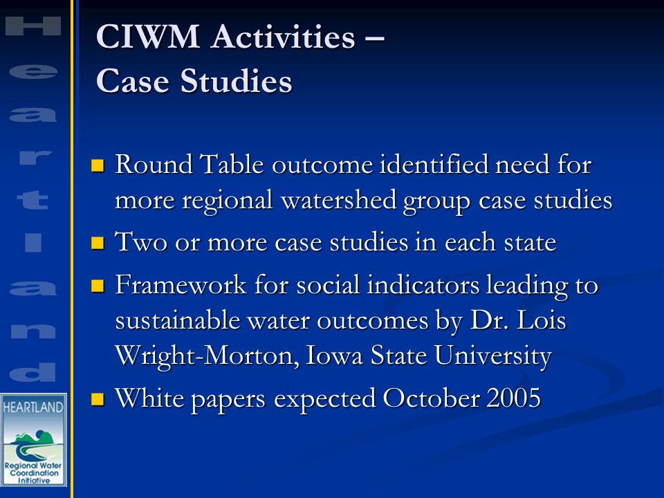 CIWM Activities – Case Studies Round Table outcome identified need for more regional watershed group case studies Round Table outcome identified need for more regional watershed group case studies Two or more case studies in each state Two or more case studies in each state Framework for social indicators leading to sustainable water outcomes by Dr.