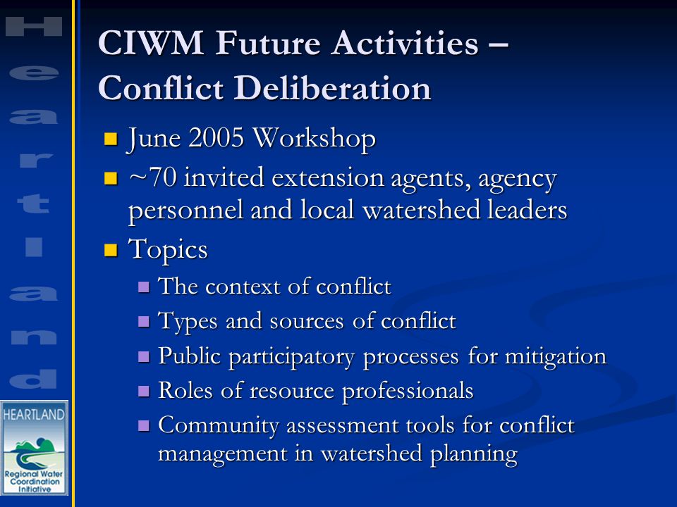 CIWM Future Activities – Conflict Deliberation June 2005 Workshop June 2005 Workshop ~70 invited extension agents, agency personnel and local watershed leaders ~70 invited extension agents, agency personnel and local watershed leaders Topics Topics The context of conflict The context of conflict Types and sources of conflict Types and sources of conflict Public participatory processes for mitigation Public participatory processes for mitigation Roles of resource professionals Roles of resource professionals Community assessment tools for conflict management in watershed planning Community assessment tools for conflict management in watershed planning