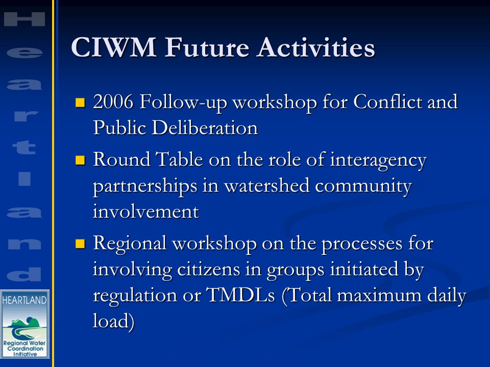 CIWM Future Activities 2006 Follow-up workshop for Conflict and Public Deliberation 2006 Follow-up workshop for Conflict and Public Deliberation Round Table on the role of interagency partnerships in watershed community involvement Round Table on the role of interagency partnerships in watershed community involvement Regional workshop on the processes for involving citizens in groups initiated by regulation or TMDLs (Total maximum daily load) Regional workshop on the processes for involving citizens in groups initiated by regulation or TMDLs (Total maximum daily load)