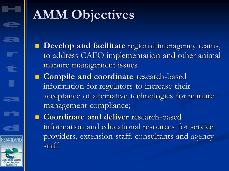 AMM Objectives Develop and facilitate regional interagency teams, to address CAFO implementation and other animal manure management issues Develop and facilitate regional interagency teams, to address CAFO implementation and other animal manure management issues Compile and coordinate research-based information for regulators to increase their acceptance of alternative technologies for manure management compliance; Compile and coordinate research-based information for regulators to increase their acceptance of alternative technologies for manure management compliance; Coordinate and deliver research-based information and educational resources for service providers, extension staff, consultants and agency staff Coordinate and deliver research-based information and educational resources for service providers, extension staff, consultants and agency staff